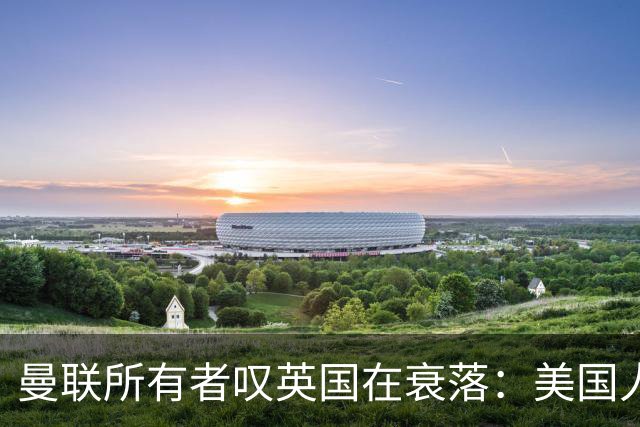 曼联所有者叹英国在衰落：美国人为创造财富者鼓掌，英国人却眼红