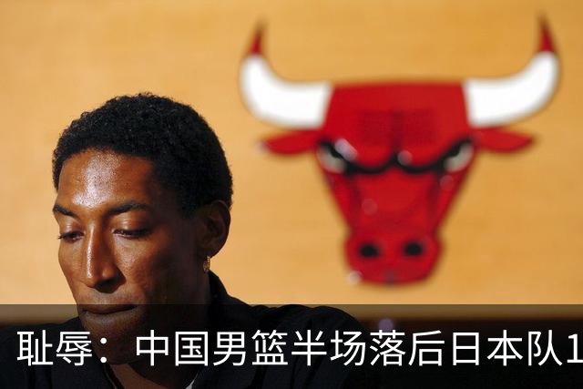 耻辱：中国男篮半场落后日本队19分，苏群的观点让人贻笑大方